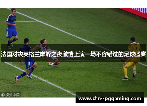 法国对决英格兰巅峰之夜激情上演一场不容错过的足球盛宴 法国对决英格兰巅峰之夜激情上演一场不容错过的足球盛宴