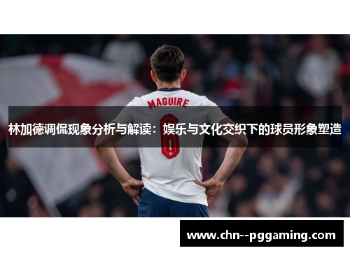 林加德调侃现象分析与解读:娱乐与文化交织下的球员形象塑造 林加德调侃现象分析与解读:娱乐与文化交织下的球员形象塑造