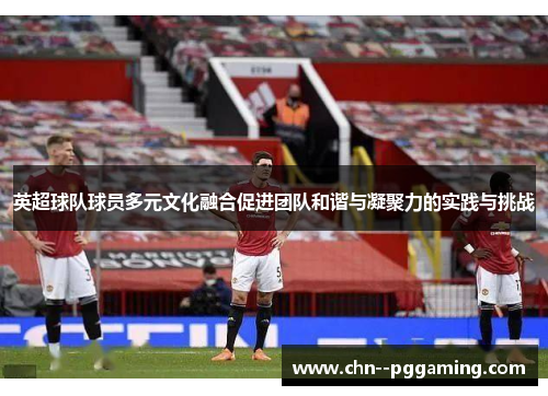 英超球队球员多元文化融合促进团队和谐与凝聚力的实践与挑战 英超球队球员多元文化融合促进团队和谐与凝聚力的实践与挑战