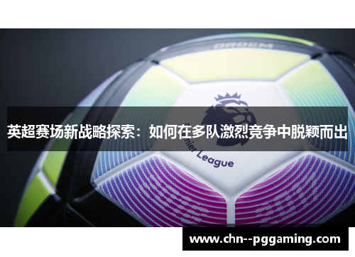 英超赛场新战略探索:如何在多队激烈竞争中脱颖而出 英超赛场新战略探索:如何在多队激烈竞争中脱颖而出