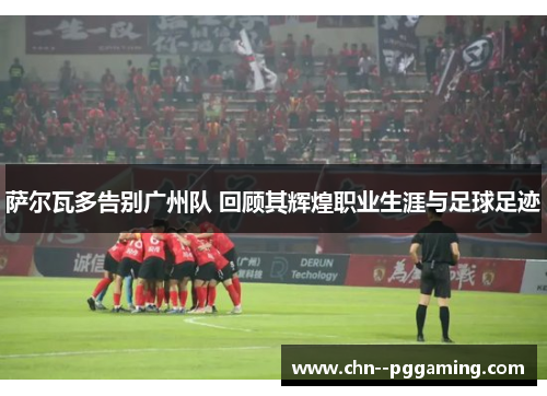 萨尔瓦多告别广州队 回顾其辉煌职业生涯与足球足迹 萨尔瓦多告别广州队 回顾其辉煌职业生涯与足球足迹