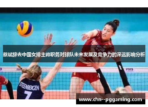 蔡斌辞去中国女排主帅职务对球队未来发展及竞争力的深远影响分析