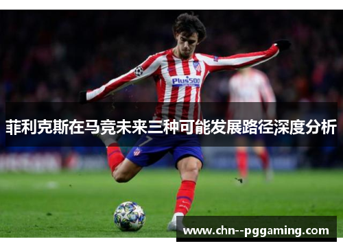 菲利克斯在马竞未来三种可能发展路径深度分析