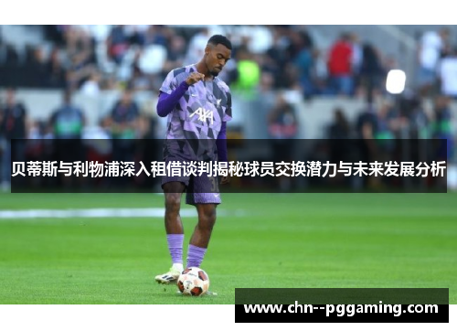 贝蒂斯与利物浦深入租借谈判揭秘球员交换潜力与未来发展分析